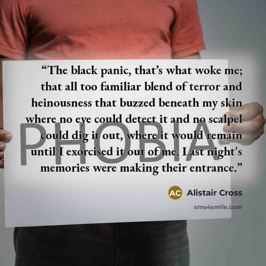 “The black panic, that’s what woke me; that all too familiar blend of terror and heinousness that buzzed beneath my skin where no eye could detect it and no scalpel could dig it out, where it would remain until I exorcised it out of me. Last night's memories were making their entrance.” quote by Alistair Cross
