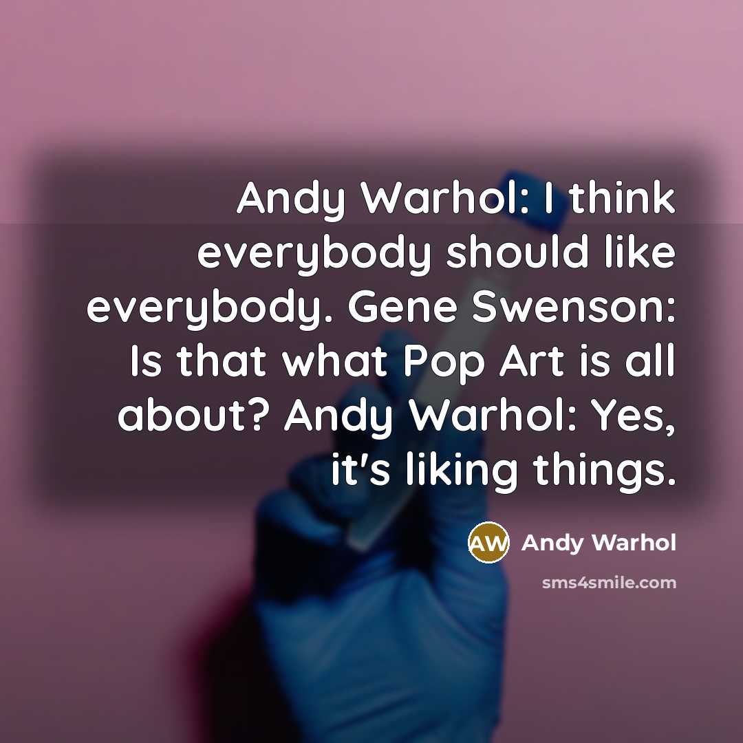 “Andy Warhol: I think everybody should like everybody. Gene Swenson: Is that what Pop Art is all about? Andy Warhol: Yes, it's liking things.” quote by Andy Warhol