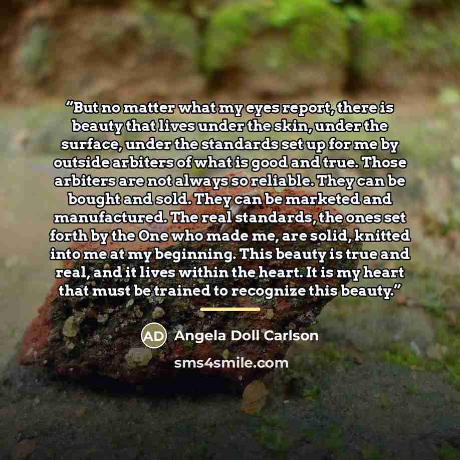 “But no matter what my eyes report, there is beauty that lives under the skin, under the surface, under the standards set up for me by outside arbiters of what is good and true. Those arbiters are not always so reliable. They can be bought and sold. They can be marketed and manufactured. The real…” quote by Angela Doll Carlson