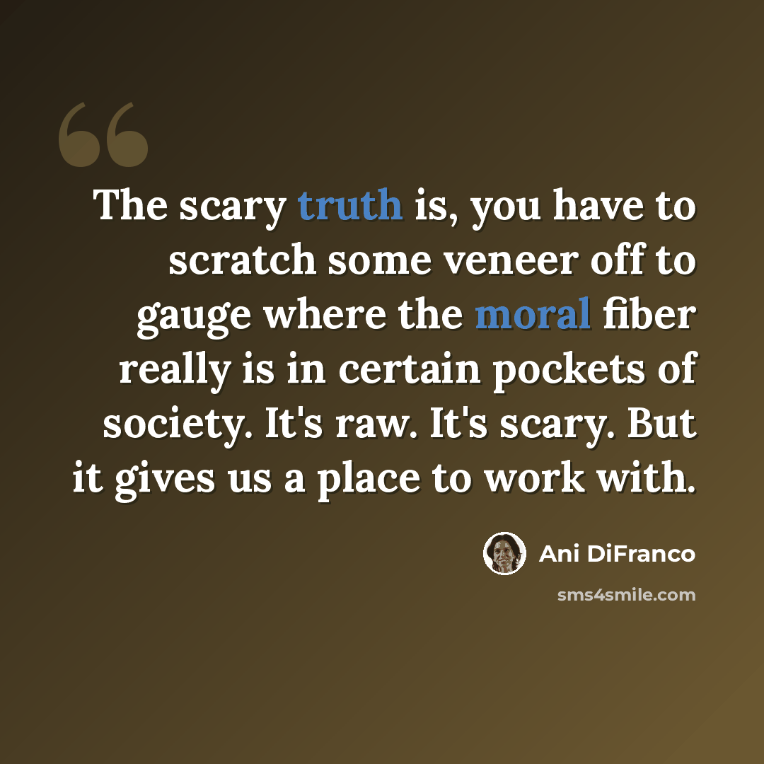 “The scary truth is, you have to scratch some veneer off to gauge where the moral fiber really is in certain pockets of society. It's raw. It's scary. But it gives us a place to work with.” quote by Ani DiFranco
