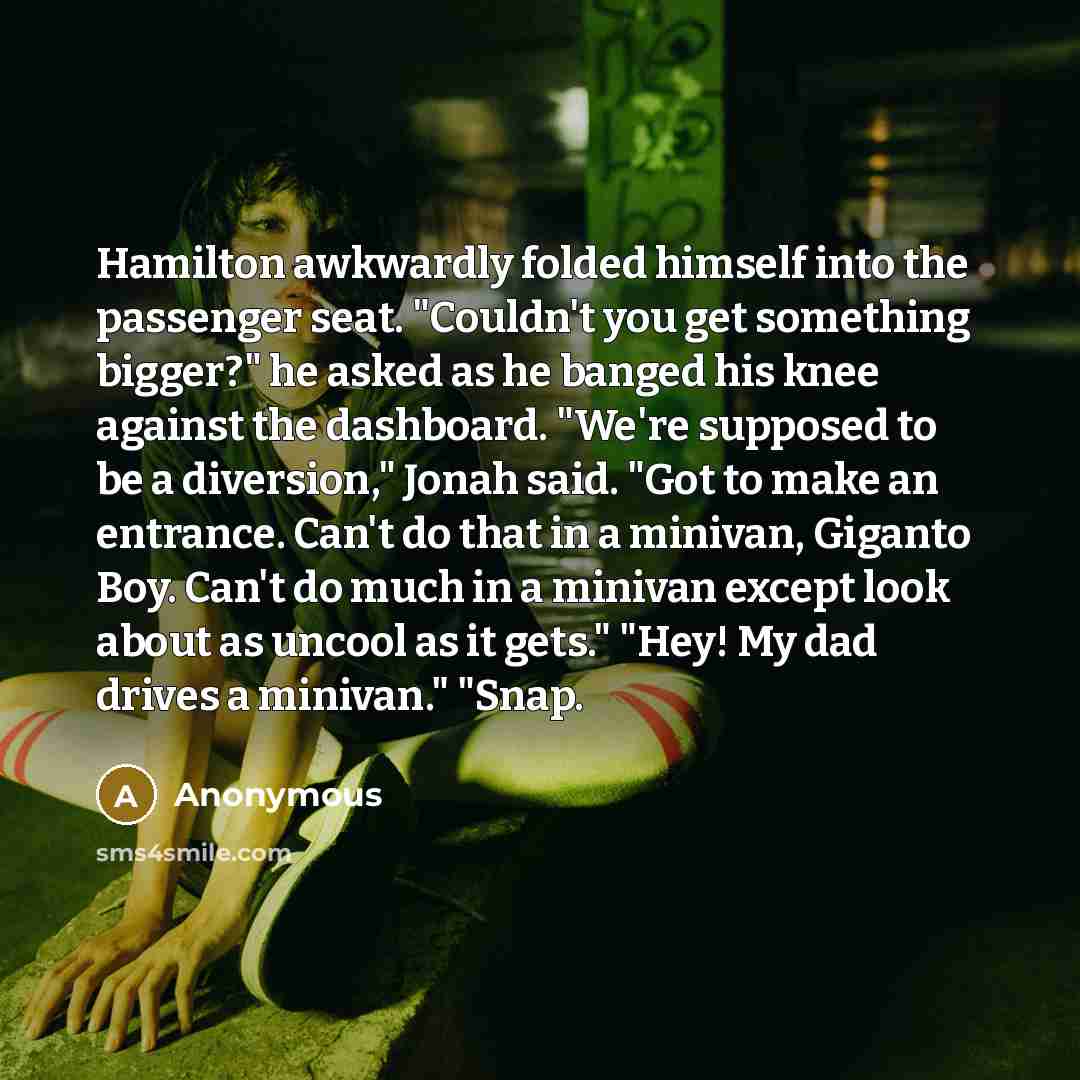 “Hamilton awkwardly folded himself into the passenger seat. "Couldn't you get something bigger?" he asked as he banged his knee against the dashboard. "We're supposed to be a diversion," Jonah said. "Got to make an entrance. Can't do that in a minivan, Giganto Boy. Can't do much in a minivan except…” quote by Anonymous