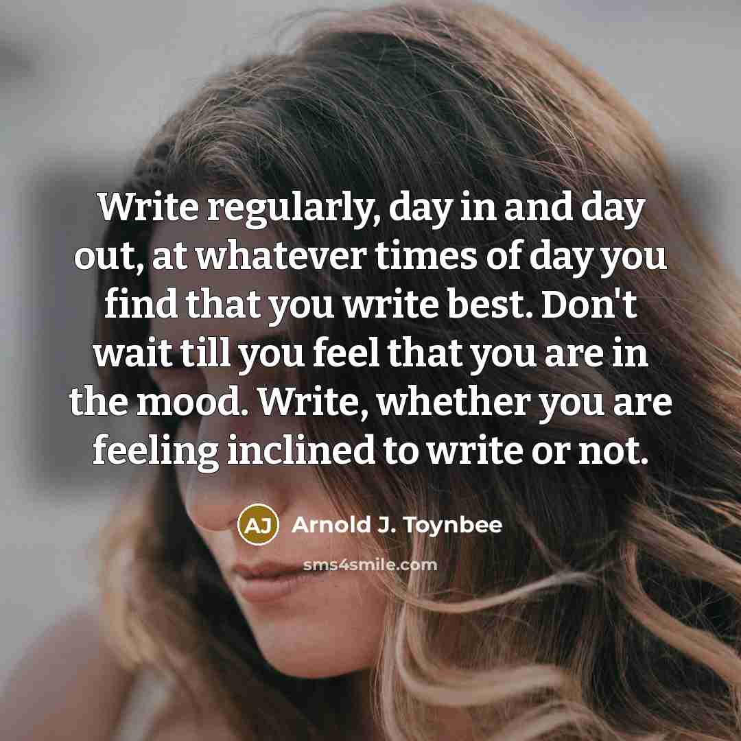 “Write regularly, day in and day out, at whatever times of day you find that you write best. Don't wait till you feel that you are in the mood. Write, whether you are feeling inclined to write or not.” quote by Arnold J. Toynbee