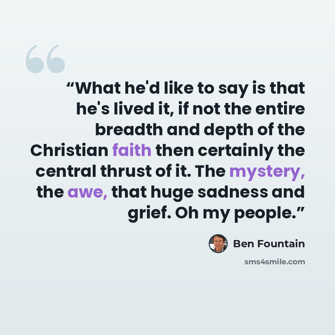 “What he'd like to say is that he's lived it, if not the entire breadth and depth of the Christian faith then certainly the central thrust of it. The mystery, the awe, that huge sadness and grief. Oh my people.” quote by Ben Fountain