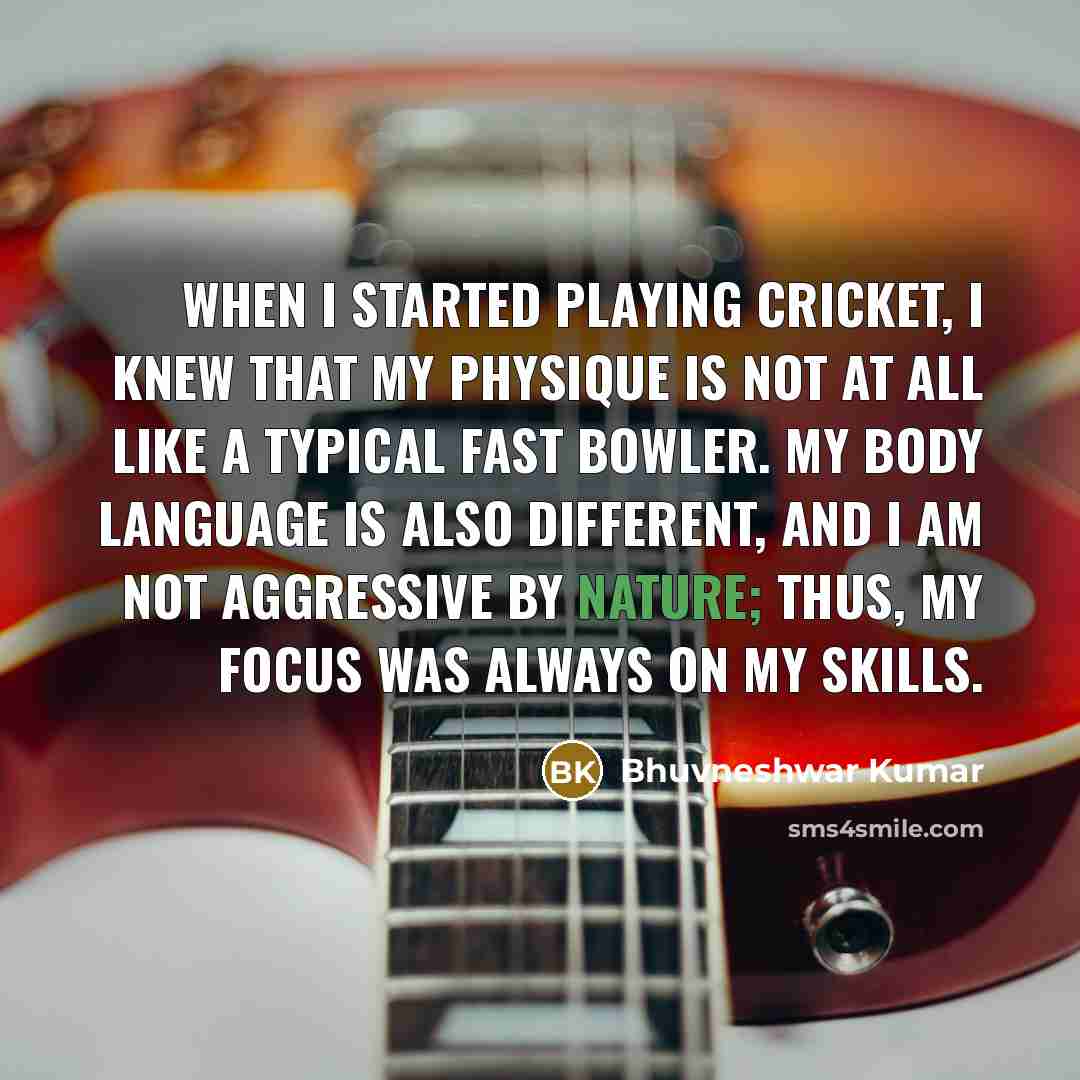 “When I started playing cricket, I knew that my physique is not at all like a typical fast bowler. My body language is also different, and I am not aggressive by nature; thus, my focus was always on my skills.” quote by Bhuvneshwar Kumar