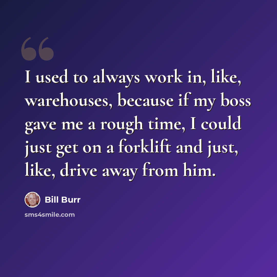 “I used to always work in, like, warehouses, because if my boss gave me a rough time, I could just get on a forklift and just, like, drive away from him.” quote by Bill Burr