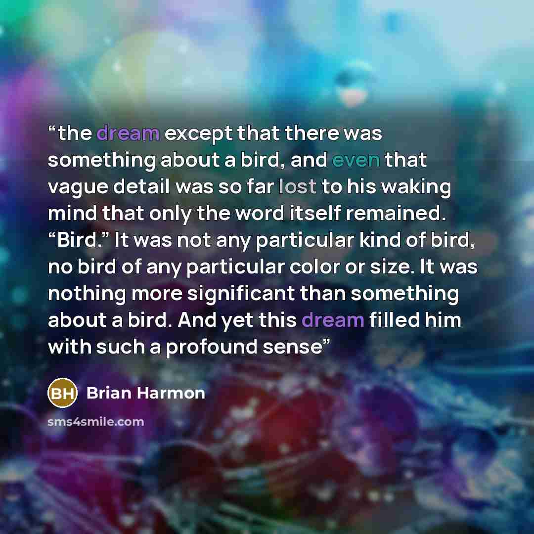 “the dream except that there was something about a bird, and even that vague detail was so far lost to his waking mind that only the word itself remained. “Bird.” It was not any particular kind of bird, no bird of any particular color or size. It was nothing more significant than something about a…” quote by Brian Harmon