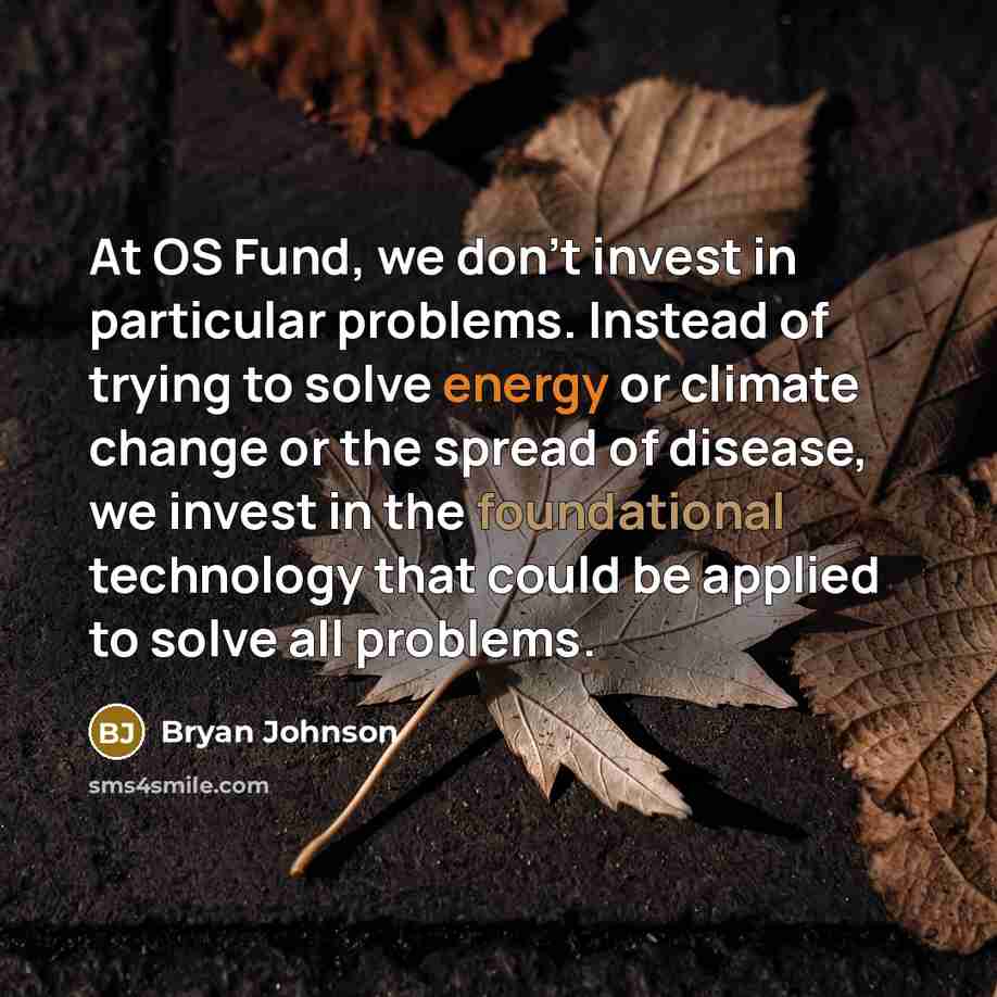“At OS Fund, we don't invest in particular problems. Instead of trying to solve energy or climate change or the spread of disease, we invest in the foundational technology that could be applied to solve all problems.” quote by Bryan Johnson