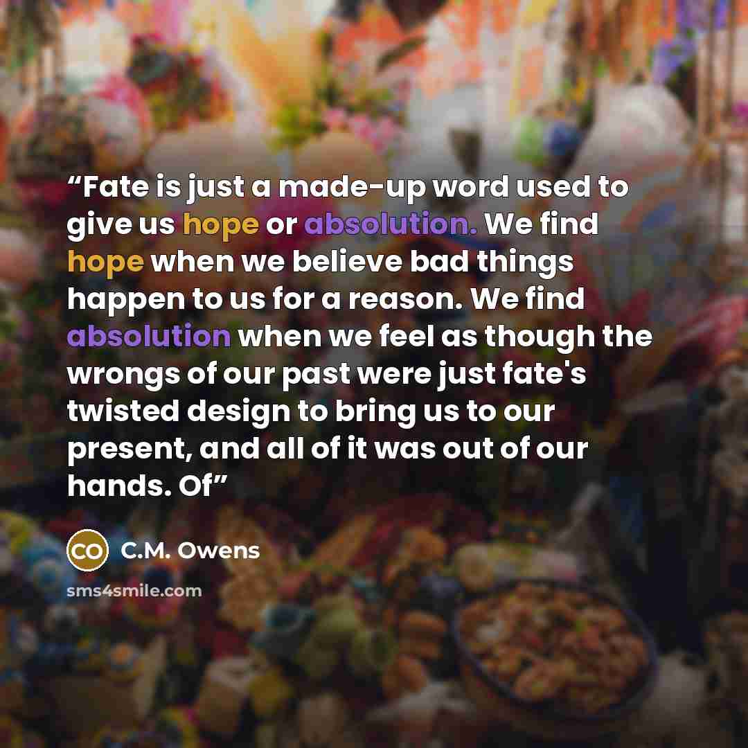 “Fate is just a made-up word used to give us hope or absolution. We find hope when we believe bad things happen to us for a reason. We find absolution when we feel as though the wrongs of our past were just fate's twisted design to bring us to our present, and all of it was out of our hands. Of” quote by C.M. Owens