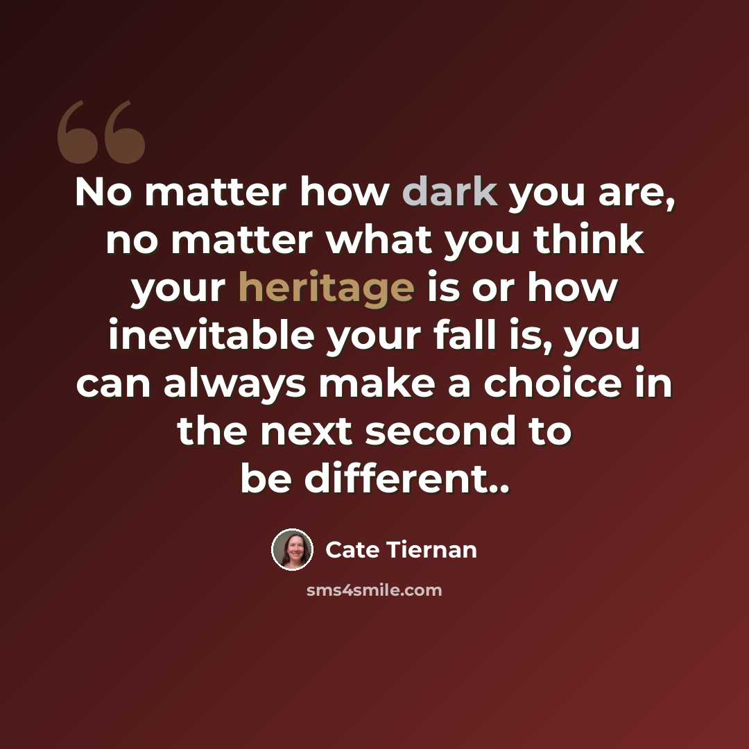 “No matter how dark you are, no matter what you think your heritage is or how inevitable your fall is, you can always make a choice in the next second to be different..” quote by Cate Tiernan