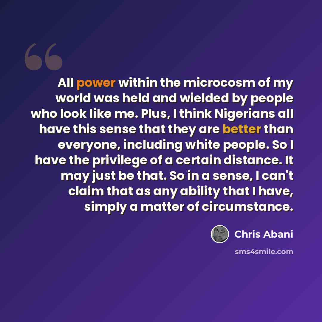 “All power within the microcosm of my world was held and wielded by people who look like me. Plus, I think Nigerians all have this sense that they are better than everyone, including white people. So I have the privilege of a certain distance. It may just be that. So in a sense, I can't claim that…” quote by Chris Abani