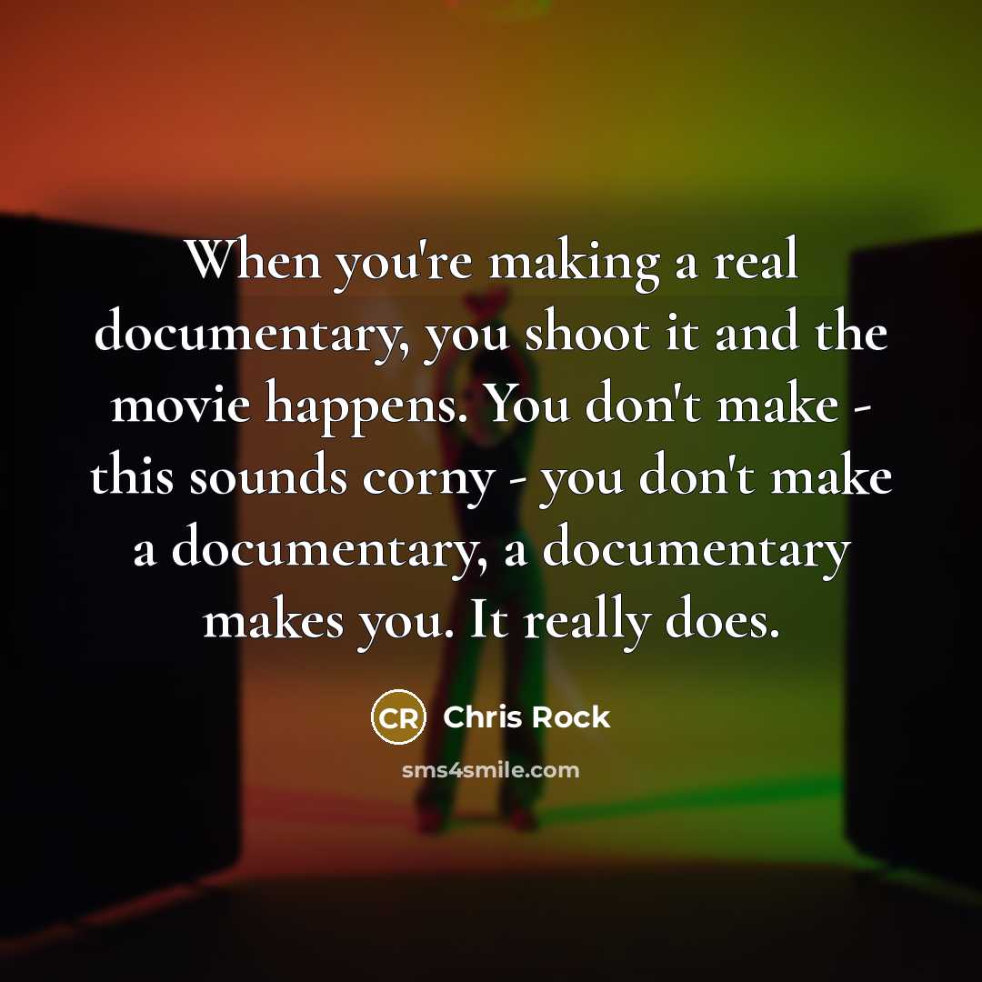 “When you're making a real documentary, you shoot it and the movie happens. You don't make - this sounds corny - you don't make a documentary, a documentary makes you. It really does.” quote by Chris Rock