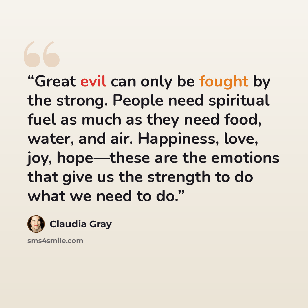 “Great evil can only be fought by the strong. People need spiritual fuel as much as they need food, water, and air. Happiness, love, joy, hope—these are the emotions that give us the strength to do what we need to do.” quote by Claudia Gray