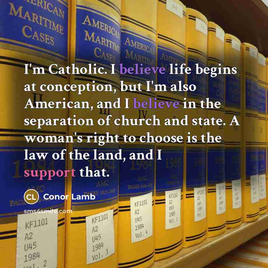 “I'm Catholic. I believe life begins at conception, but I'm also American, and I believe in the separation of church and state. A woman's right to choose is the law of the land, and I support that.” quote by Conor Lamb