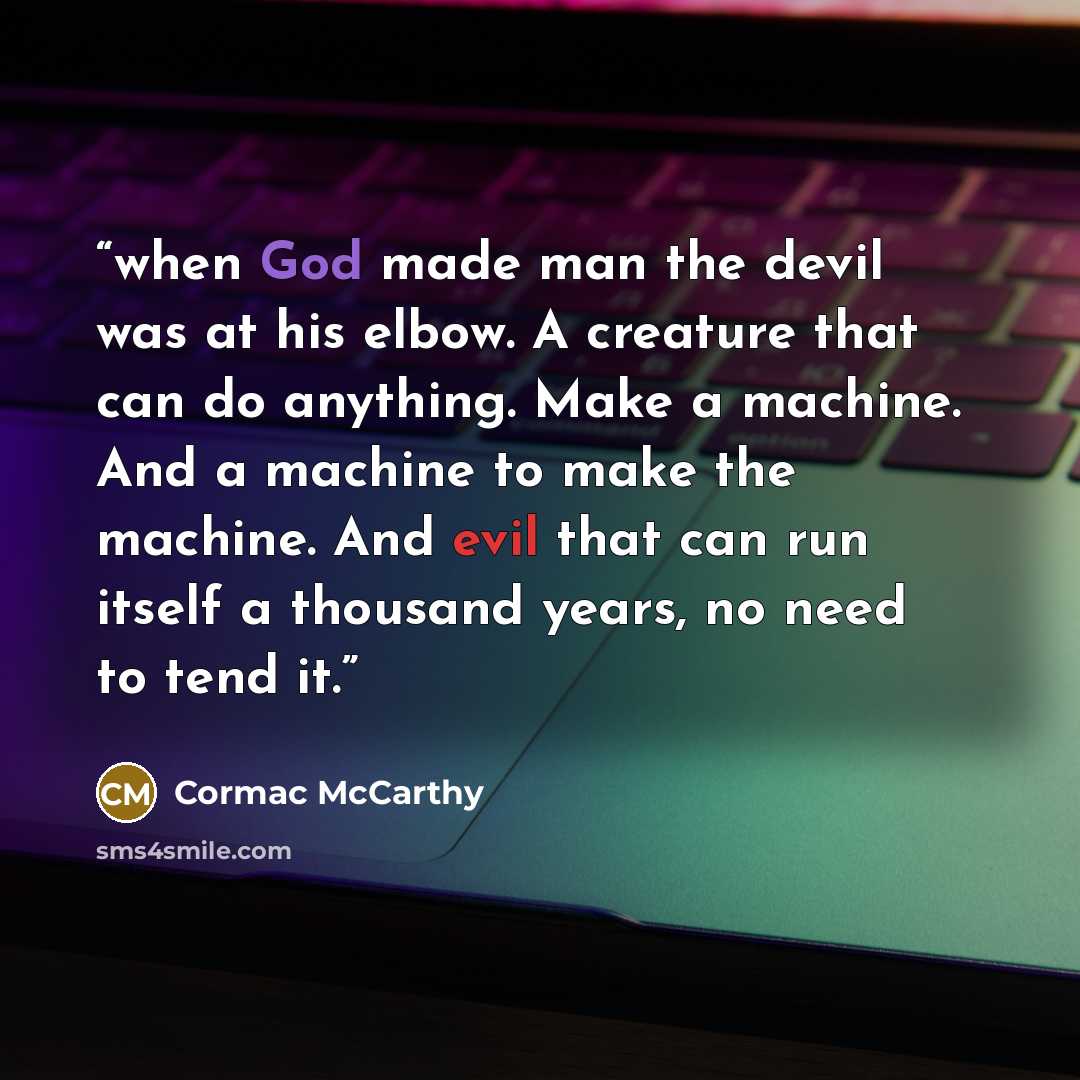 “when God made man the devil was at his elbow. A creature that can do anything. Make a machine. And a machine to make the machine. And evil that can run itself a thousand years, no need to tend it.” quote by Cormac McCarthy