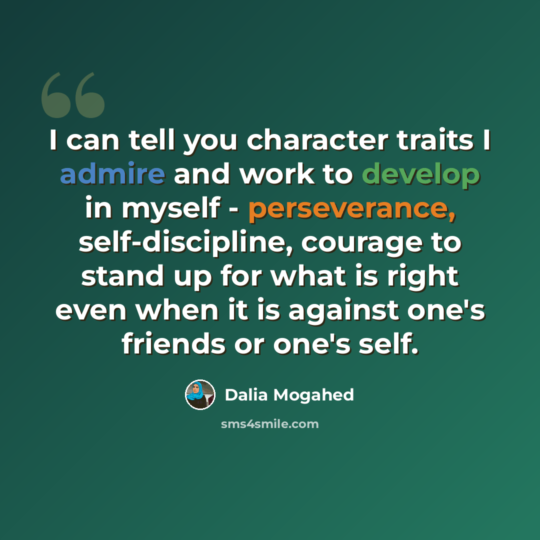 “I can tell you character traits I admire and work to develop in myself - perseverance, self-discipline, courage to stand up for what is right even when it is against one's friends or one's self.” quote by Dalia Mogahed