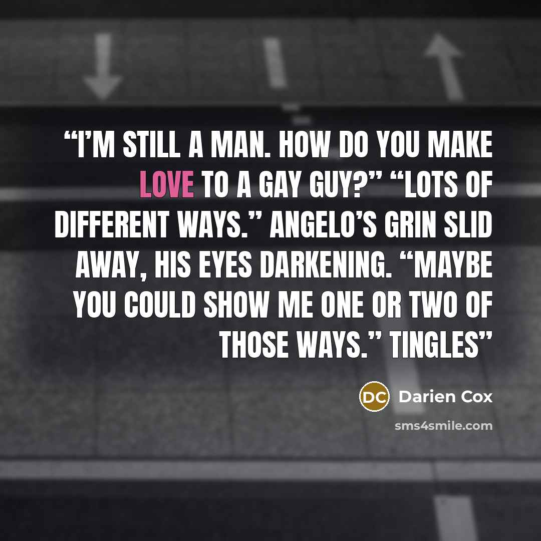 “I’m still a man. How do you make love to a gay guy?” “Lots of different ways.” Angelo’s grin slid away, his eyes darkening. “Maybe you could show me one or two of those ways.” Tingles” quote by Darien Cox