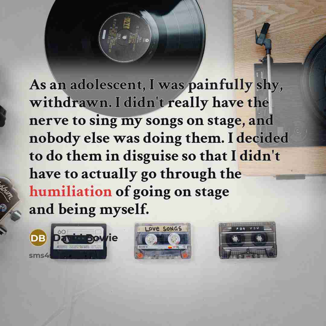 “As an adolescent, I was painfully shy, withdrawn. I didn't really have the nerve to sing my songs on stage, and nobody else was doing them. I decided to do them in disguise so that I didn't have to actually go through the humiliation of going on stage and being myself.” quote by David Bowie