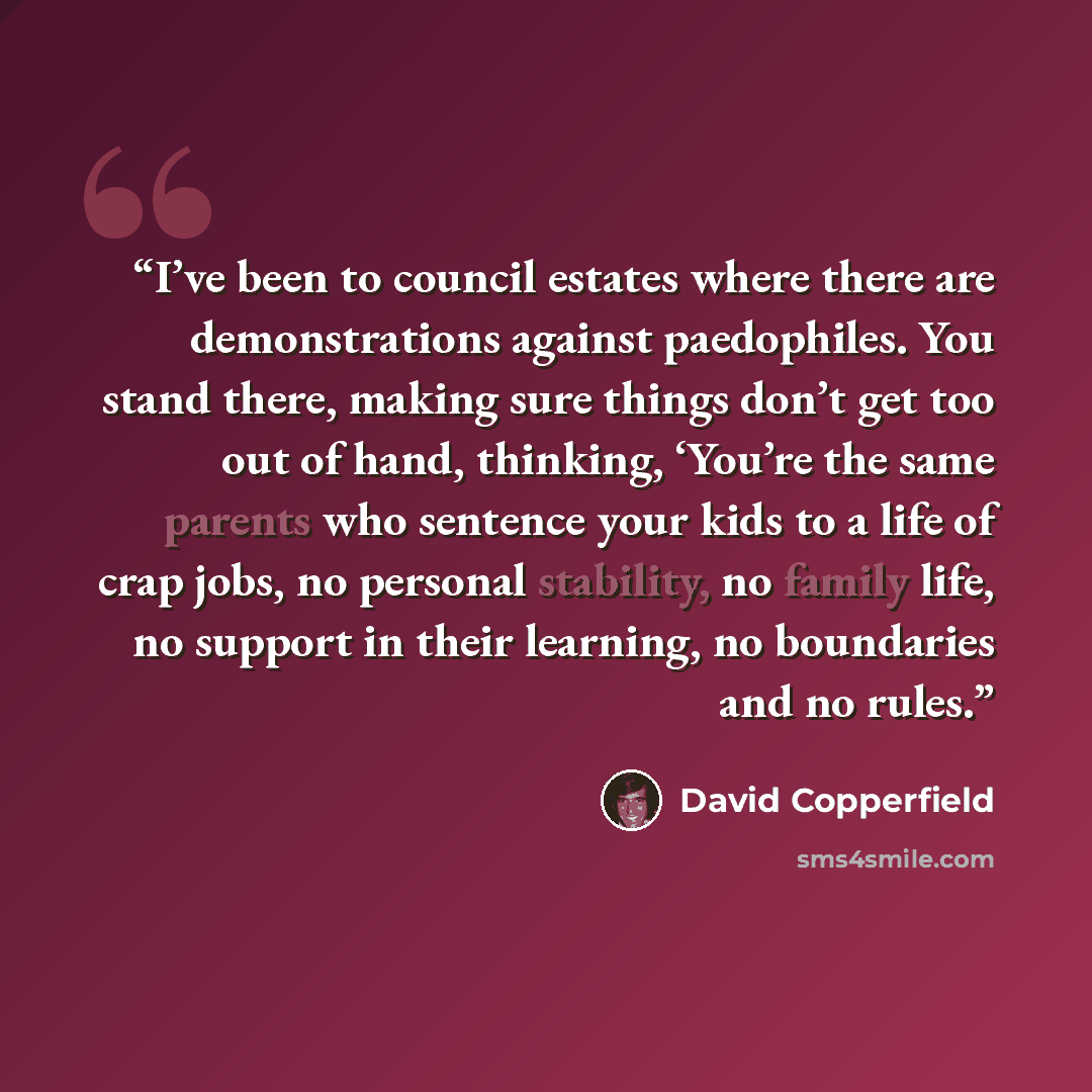 “I’ve been to council estates where there are demonstrations against paedophiles. You stand there, making sure things don’t get too out of hand, thinking, ‘You’re the same parents who sentence your kids to a life of crap jobs, no personal stability, no family life, no support in their learning, no…” quote by David Copperfield