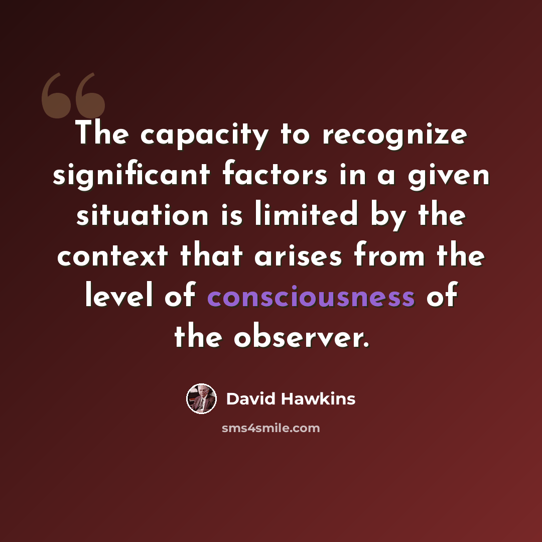 “The capacity to recognize significant factors in a given situation is limited by the context that arises from the level of consciousness of the observer.” quote by David Hawkins