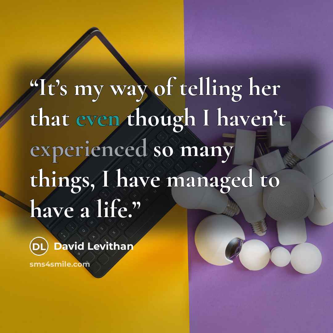 “It’s my way of telling her that even though I haven’t experienced so many things, I have managed to have a life.” quote by David Levithan