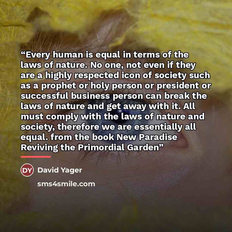 “Every human is equal in terms of the laws of nature. No one, not even if they are a highly respected icon of society such as a prophet or holy person or president or successful business person can break the laws of nature and get away with it. All must comply with the laws of nature and society…” quote by David Yager