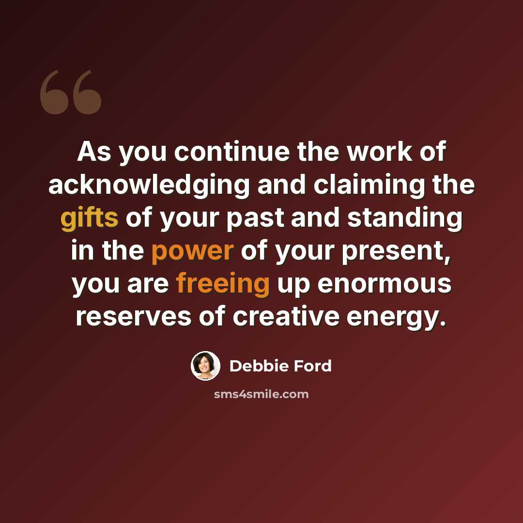 “As you continue the work of acknowledging and claiming the gifts of your past and standing in the power of your present, you are freeing up enormous reserves of creative energy.” quote by Debbie Ford