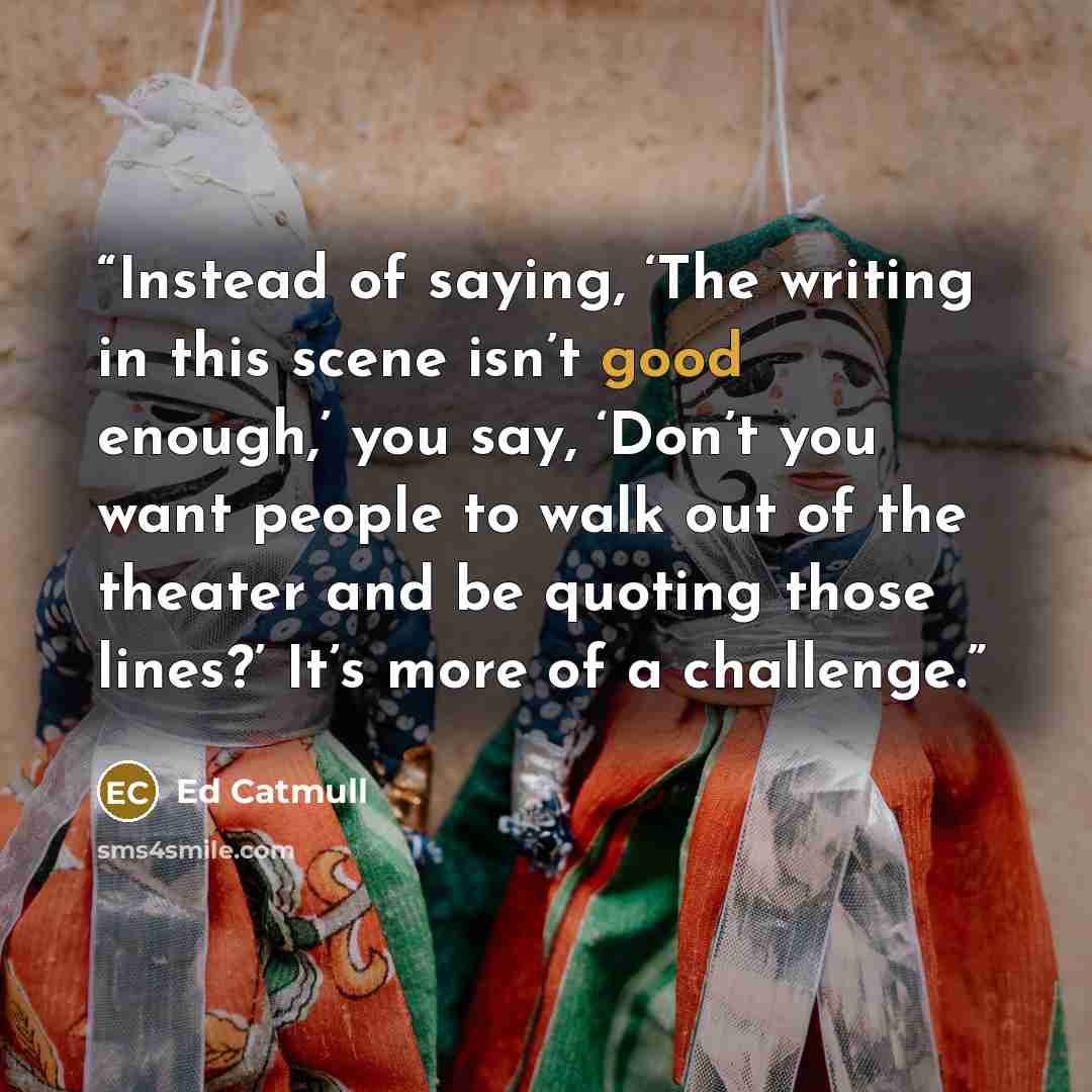 “Instead of saying, ‘The writing in this scene isn’t good enough,’ you say, ‘Don’t you want people to walk out of the theater and be quoting those lines?’ It’s more of a challenge.” quote by Ed Catmull