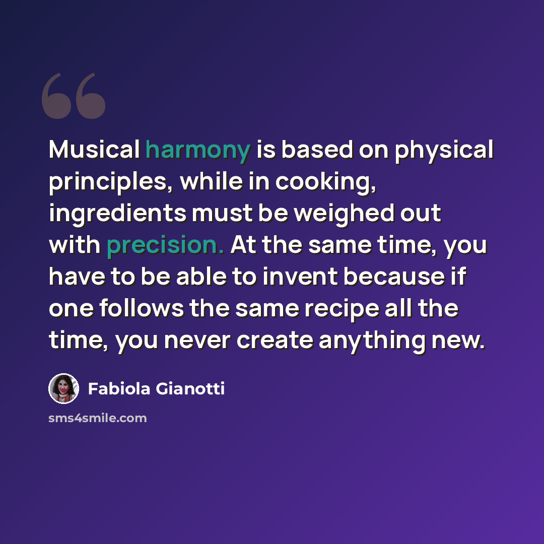 “Musical harmony is based on physical principles, while in cooking, ingredients must be weighed out with precision. At the same time, you have to be able to invent because if one follows the same recipe all the time, you never create anything new.” quote by Fabiola Gianotti
