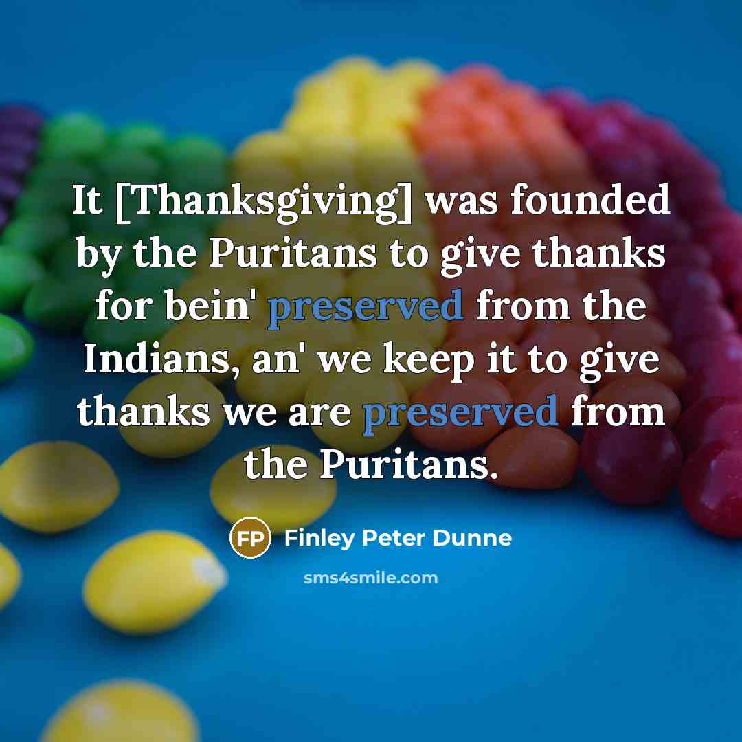 “It [Thanksgiving] was founded by the Puritans to give thanks for bein' preserved from the Indians, an' we keep it to give thanks we are preserved from the Puritans.” quote by Finley Peter Dunne