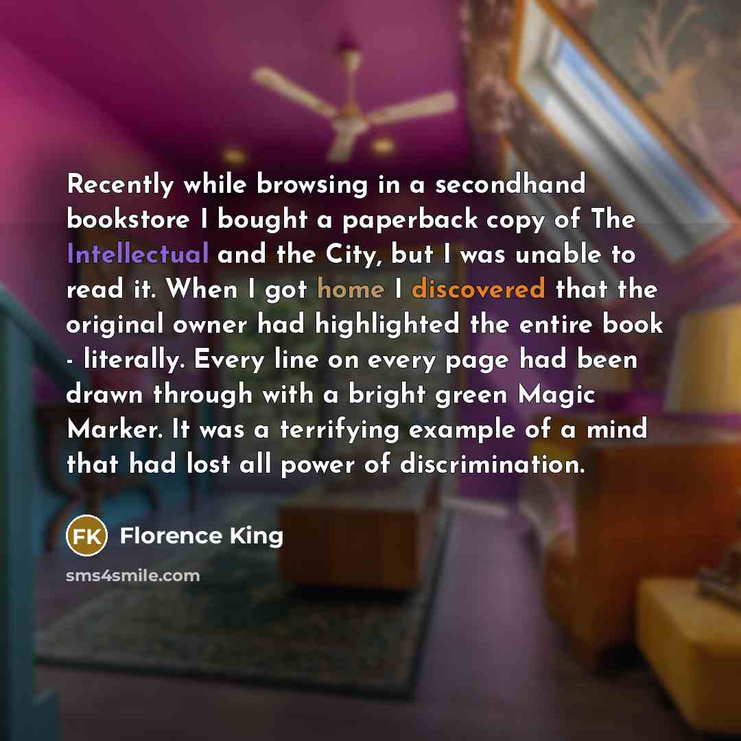 “Recently while browsing in a secondhand bookstore I bought a paperback copy of The Intellectual and the City, but I was unable to read it. When I got home I discovered that the original owner had highlighted the entire book - literally. Every line on every page had been drawn through with a bright…” quote by Florence King
