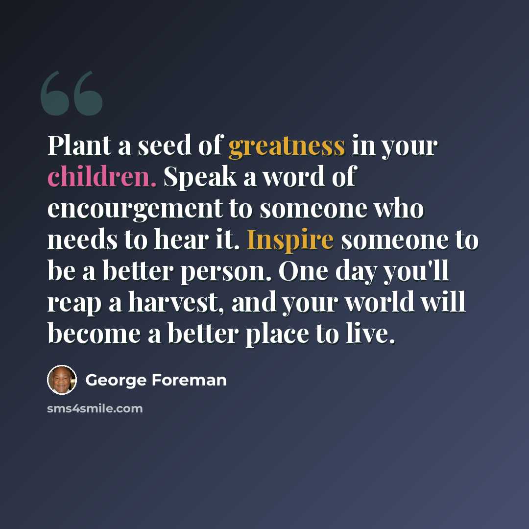 “Plant a seed of greatness in your children. Speak a word of encourgement to someone who needs to hear it. Inspire someone to be a better person. One day you'll reap a harvest, and your world will become a better place to live.” quote by George Foreman