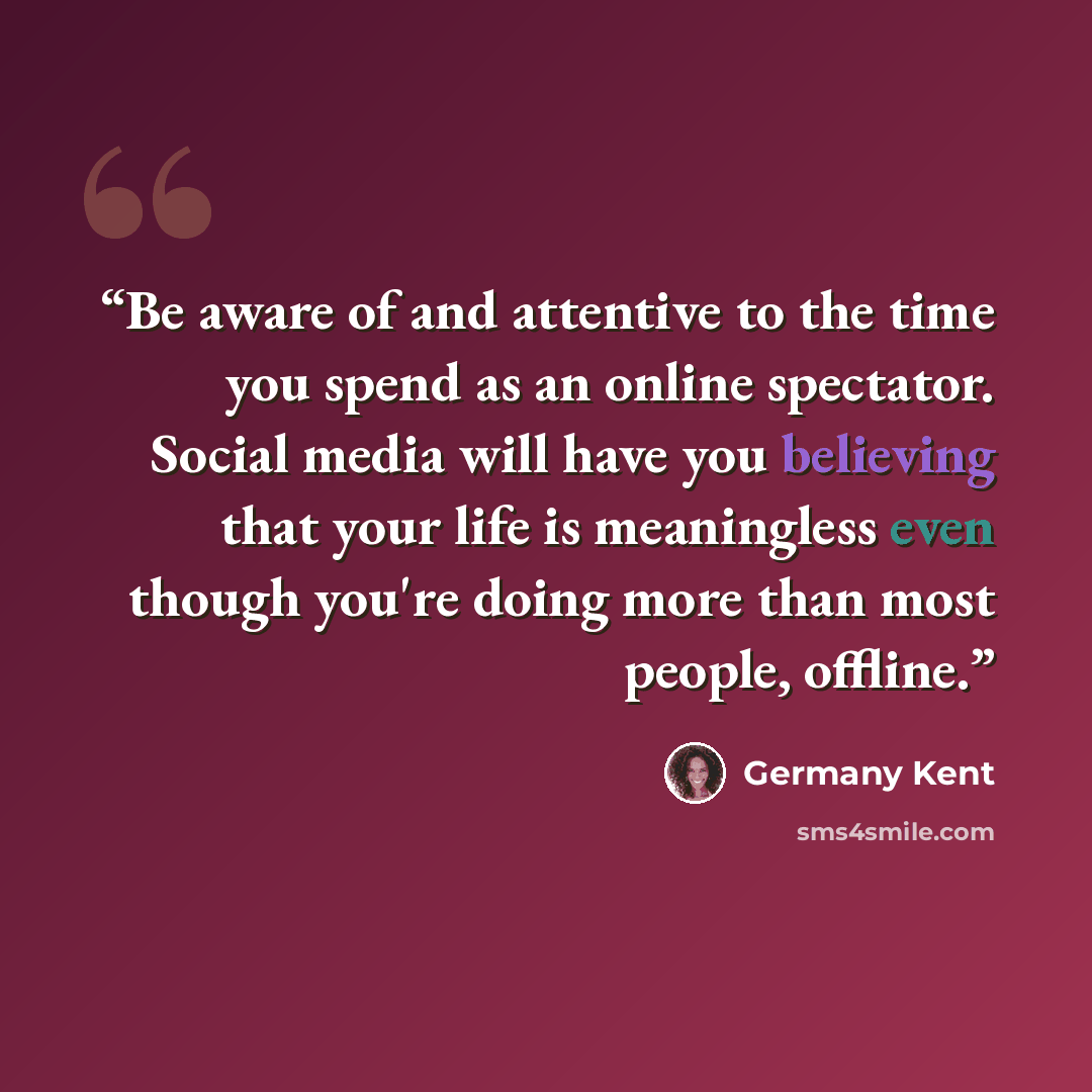 “Be aware of and attentive to the time you spend as an online spectator. Social media will have you believing that your life is meaningless even though you're doing more than most people, offline.” quote by Germany Kent