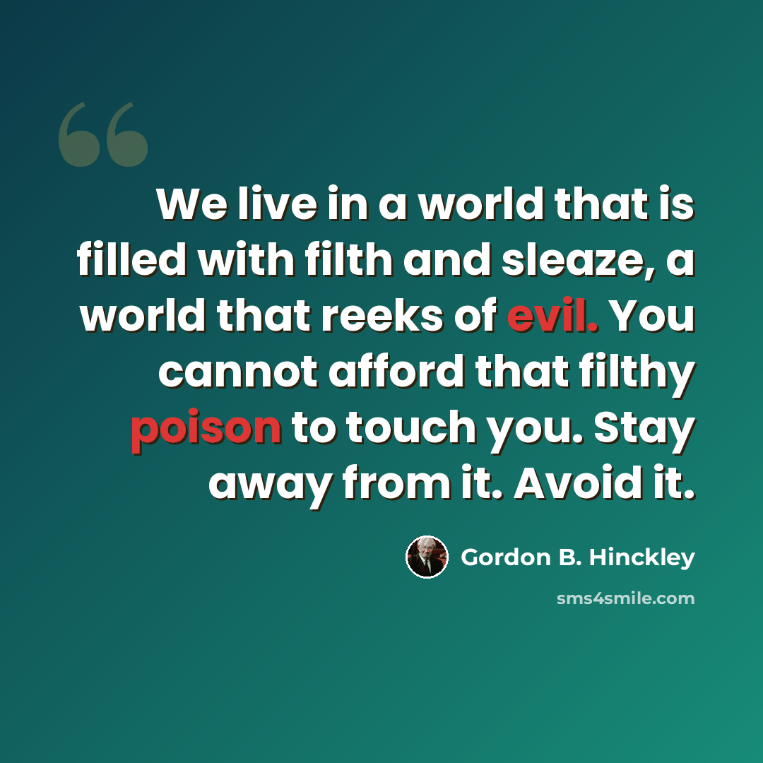 “We live in a world that is filled with filth and sleaze, a world that reeks of evil. You cannot afford that filthy poison to touch you. Stay away from it. Avoid it.” quote by Gordon B. Hinckley
