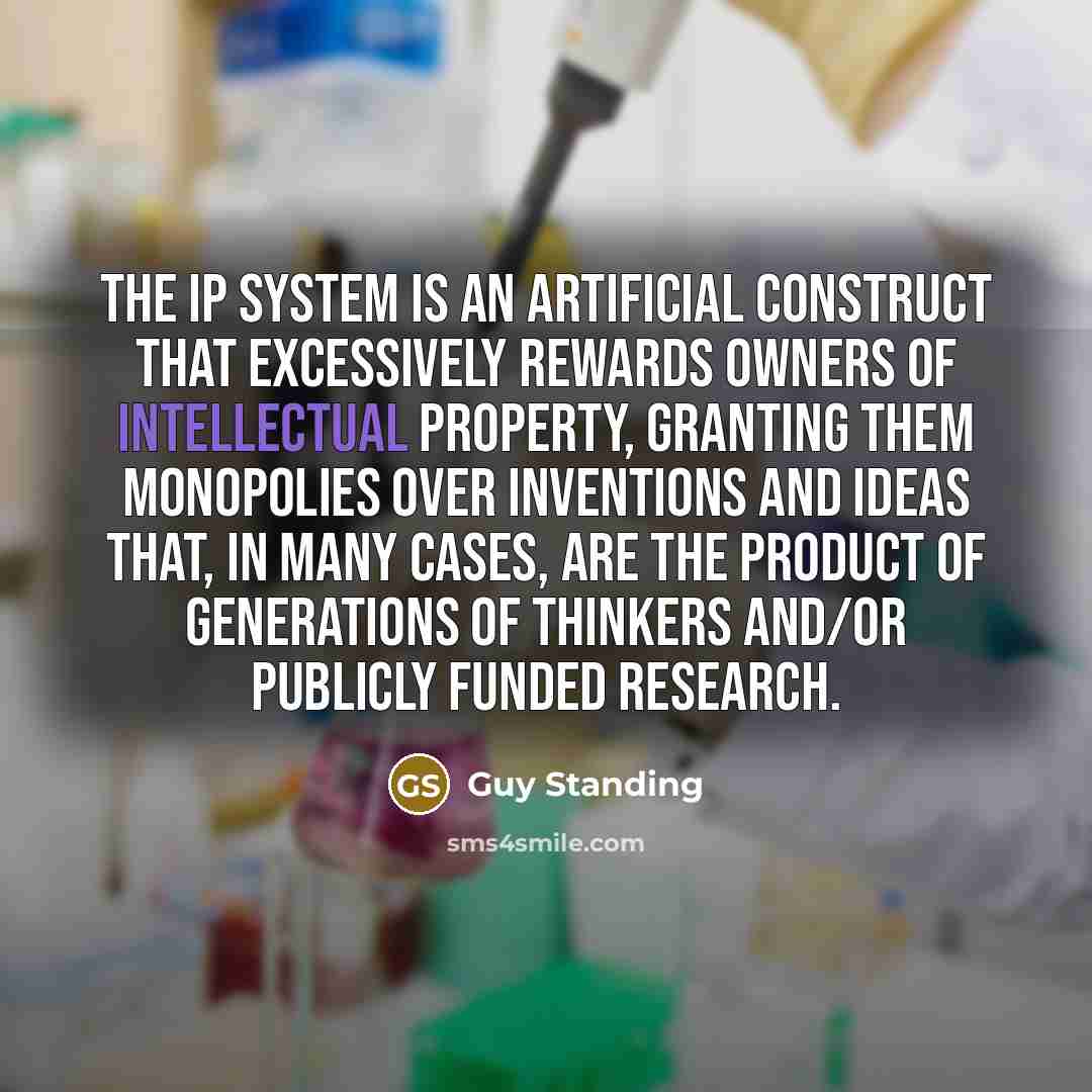 “The IP system is an artificial construct that excessively rewards owners of intellectual property, granting them monopolies over inventions and ideas that, in many cases, are the product of generations of thinkers and/or publicly funded research.” quote by Guy Standing
