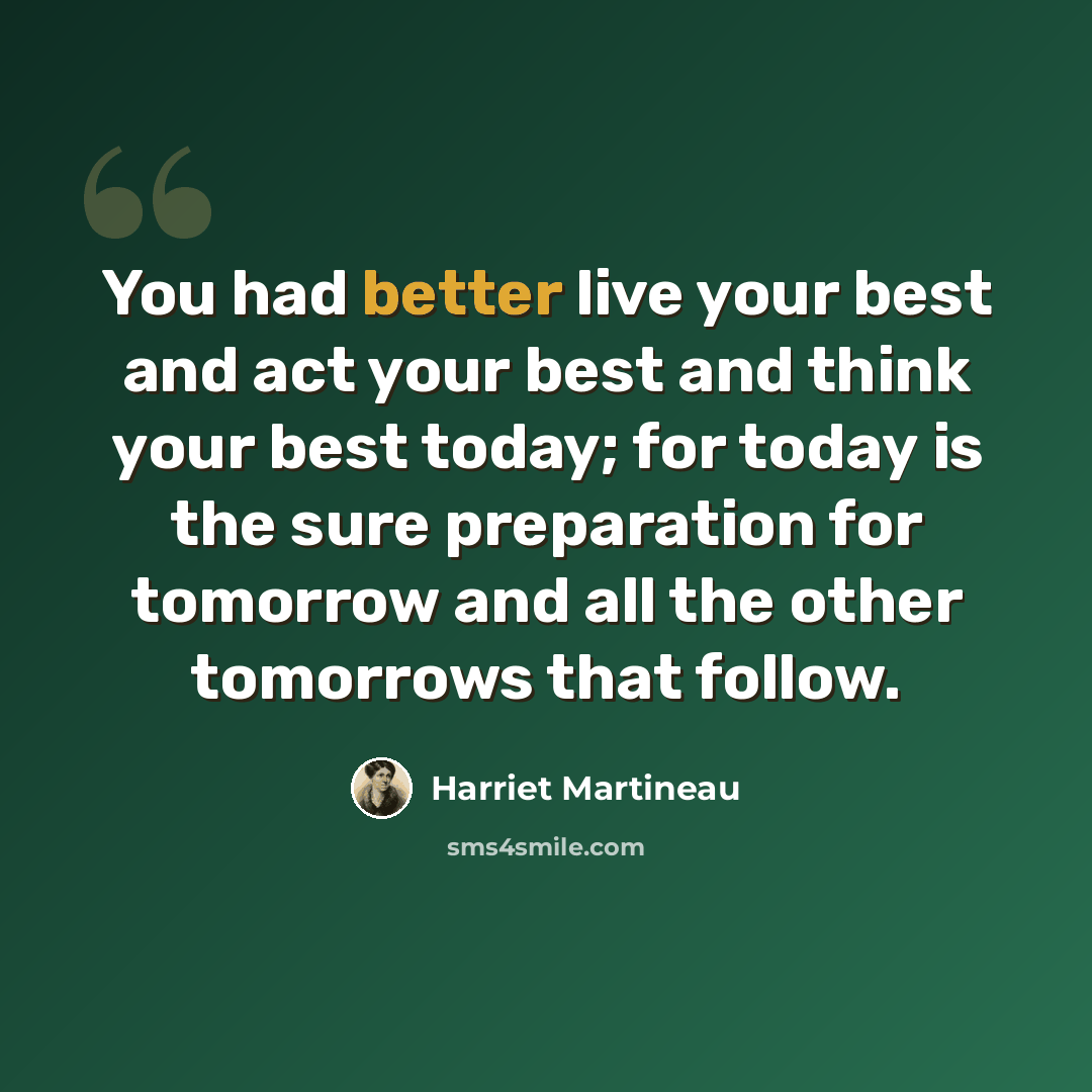 “You had better live your best and act your best and think your best today; for today is the sure preparation for tomorrow and all the other tomorrows that follow.” quote by Harriet Martineau