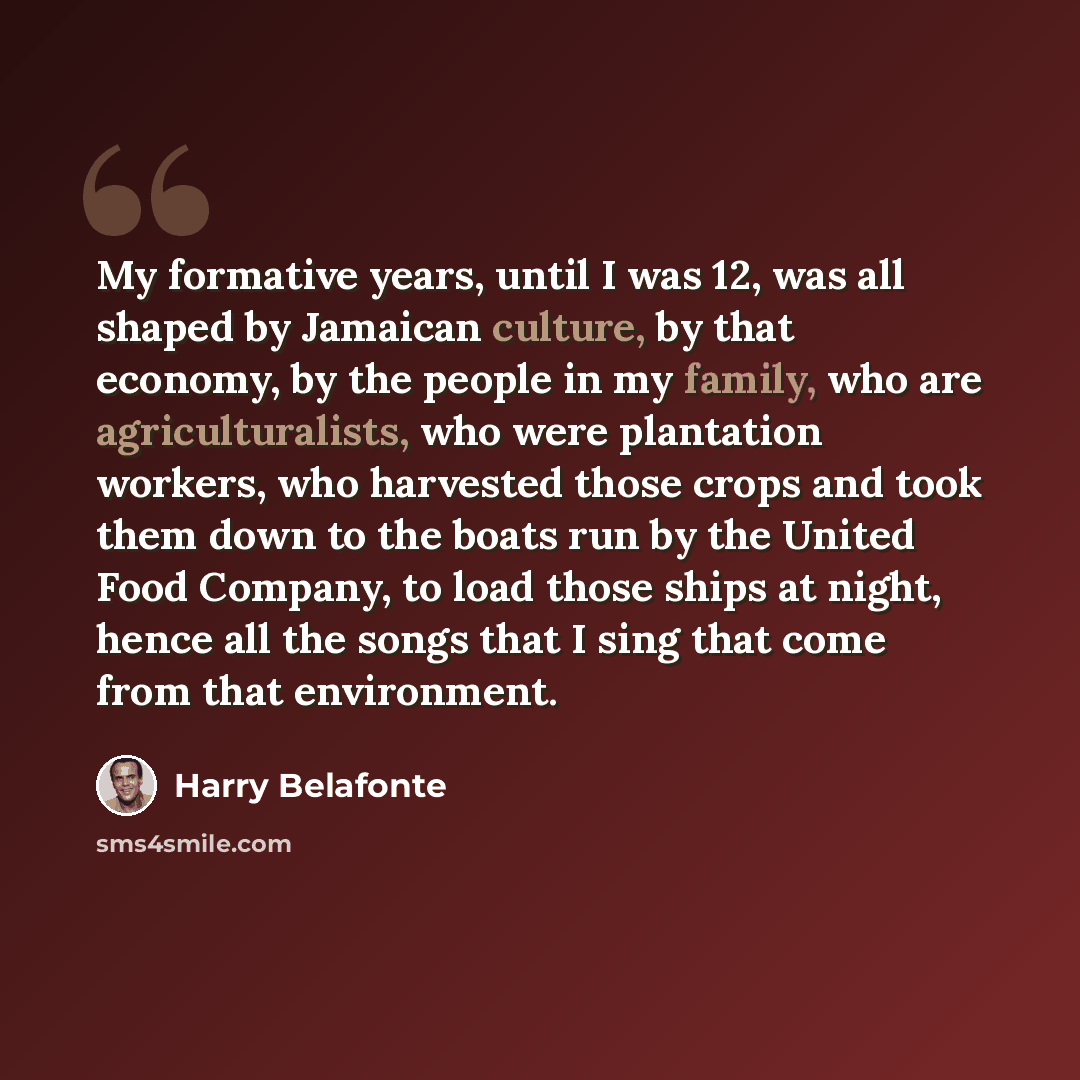 “My formative years, until I was 12, was all shaped by Jamaican culture, by that economy, by the people in my family, who are agriculturalists, who were plantation workers, who harvested those crops and took them down to the boats run by the United Food Company, to load those ships at night, hence…” quote by Harry Belafonte