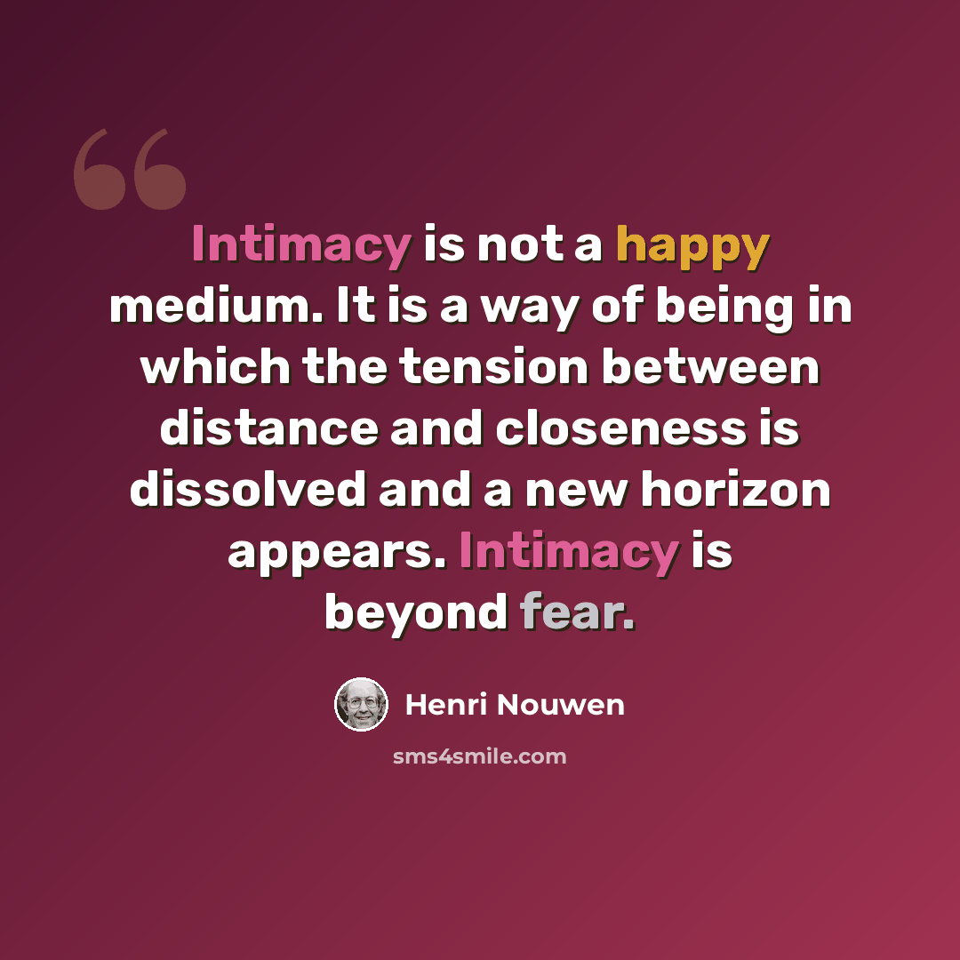 “Intimacy is not a happy medium. It is a way of being in which the tension between distance and closeness is dissolved and a new horizon appears. Intimacy is beyond fear.” quote by Henri Nouwen