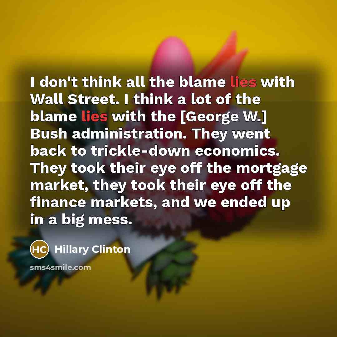 “I don't think all the blame lies with Wall Street. I think a lot of the blame lies with the [George W.] Bush administration. They went back to trickle-down economics. They took their eye off the mortgage market, they took their eye off the finance markets, and we ended up in a big mess.” quote by Hillary Clinton