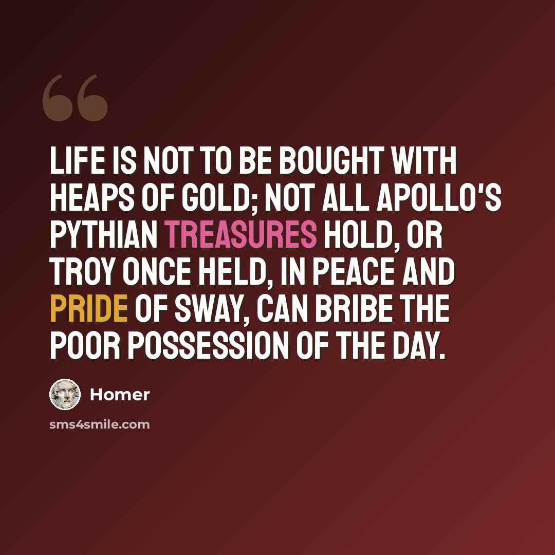 “Life is not to be bought with heaps of gold; Not all Apollo's Pythian treasures hold, Or Troy once held, in peace and pride of sway, Can bribe the poor possession of the day.” quote by Homer