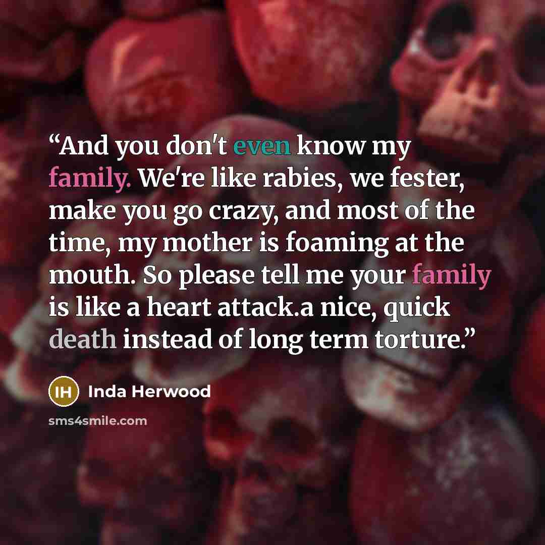 “And you don't even know my family. We're like rabies, we fester, make you go crazy, and most of the time, my mother is foaming at the mouth. So please tell me your family is like a heart attack.a nice, quick death instead of long term torture.” quote by Inda Herwood