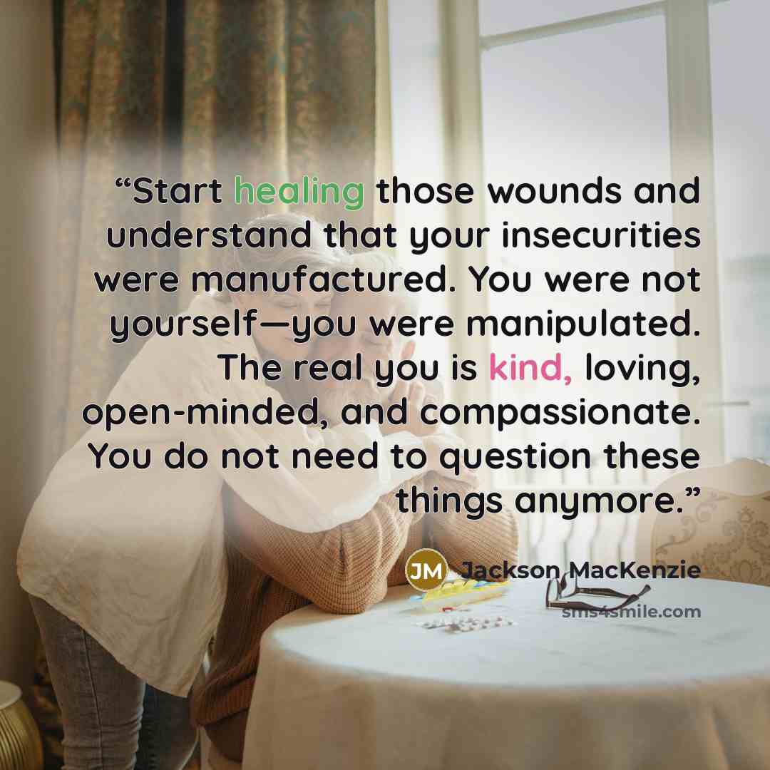 “Start healing those wounds and understand that your insecurities were manufactured. You were not yourself—you were manipulated. The real you is kind, loving, open-minded, and compassionate. You do not need to question these things anymore.” quote by Jackson MacKenzie