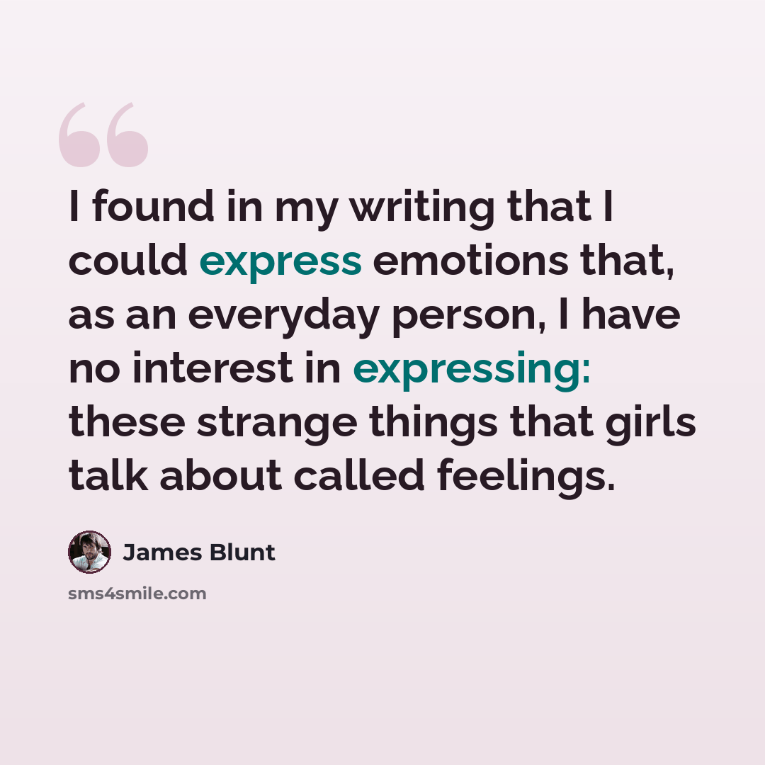 “I found in my writing that I could express emotions that, as an everyday person, I have no interest in expressing: these strange things that girls talk about called feelings.” quote by James Blunt