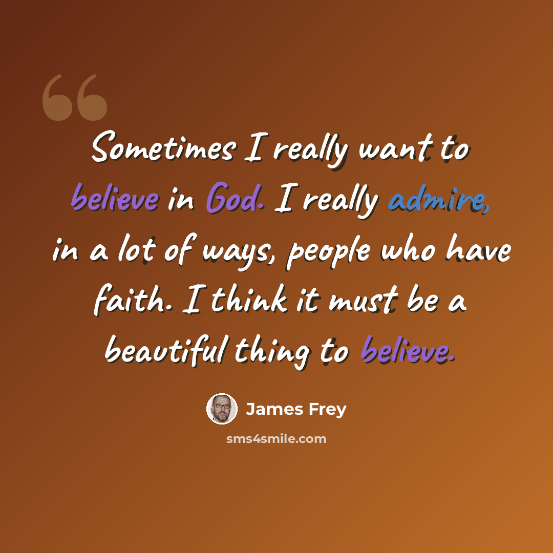 “Sometimes I really want to believe in God. I really admire, in a lot of ways, people who have faith. I think it must be a beautiful thing to believe.” quote by James Frey