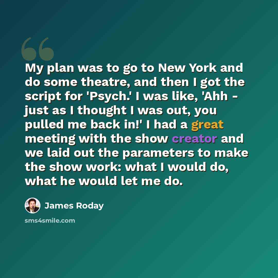 “My plan was to go to New York and do some theatre, and then I got the script for 'Psych.' I was like, 'Ahh - just as I thought I was out, you pulled me back in!' I had a great meeting with the show creator and we laid out the parameters to make the show work: what I would do, what he would let me…” quote by James Roday