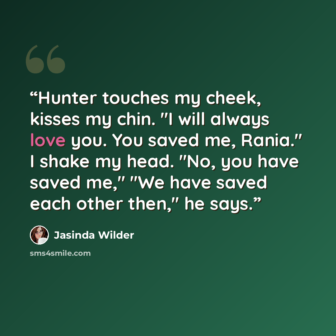 “Hunter touches my cheek, kisses my chin. "I will always love you. You saved me, Rania." I shake my head. "No, you have saved me," "We have saved each other then," he says.” quote by Jasinda Wilder