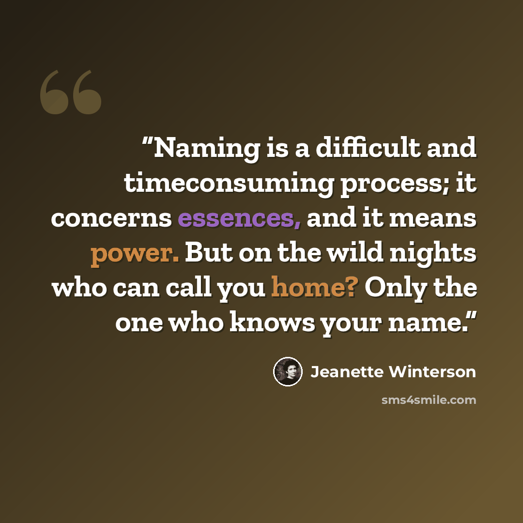 “Naming is a difficult and timeconsuming process; it concerns essences, and it means power. But on the wild nights who can call you home? Only the one who knows your name.” quote by Jeanette Winterson