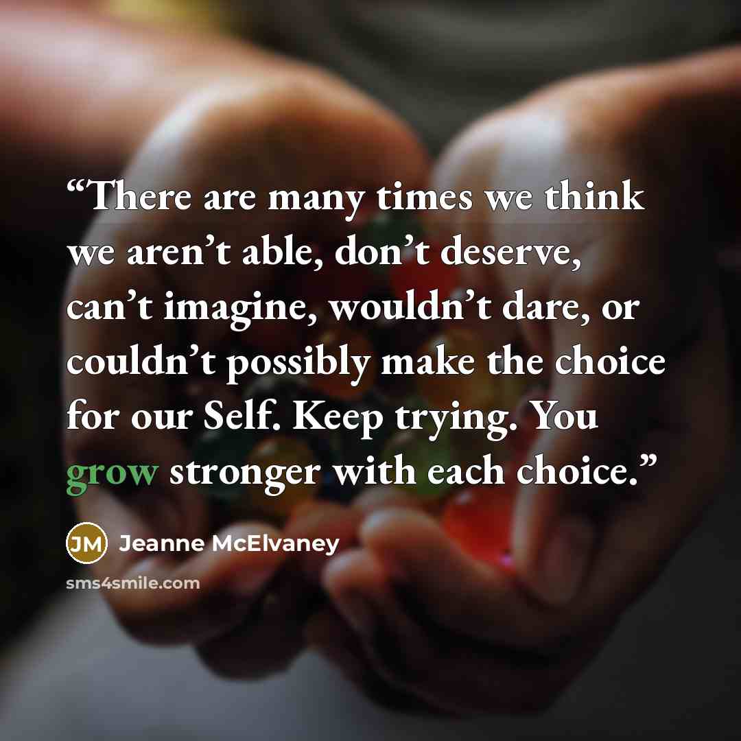 “There are many times we think we aren’t able, don’t deserve, can’t imagine, wouldn’t dare, or couldn’t possibly make the choice for our Self. Keep trying. You grow stronger with each choice.” quote by Jeanne McElvaney