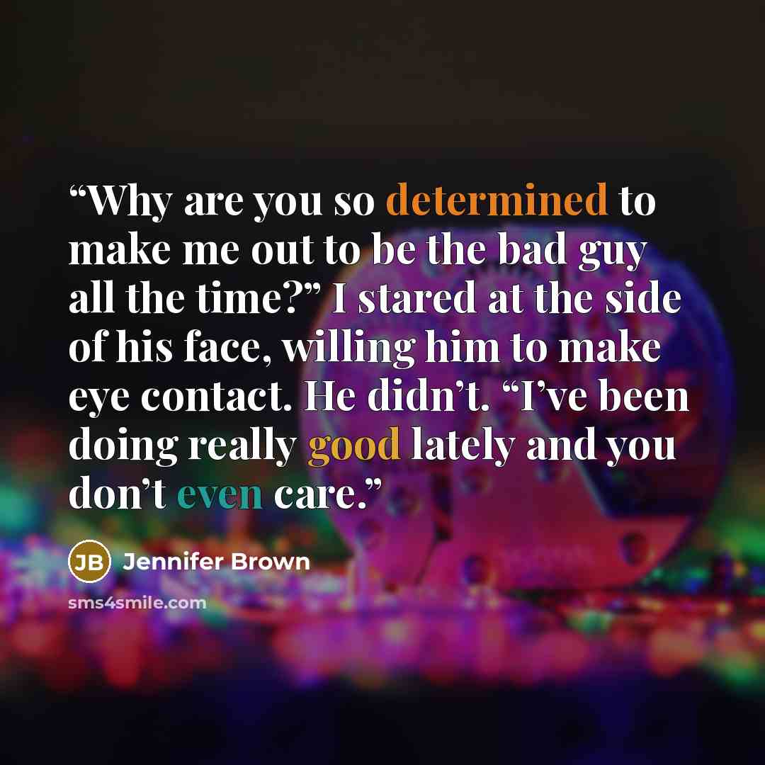 “Why are you so determined to make me out to be the bad guy all the time?” I stared at the side of his face, willing him to make eye contact. He didn’t. “I’ve been doing really good lately and you don’t even care.” quote by Jennifer Brown
