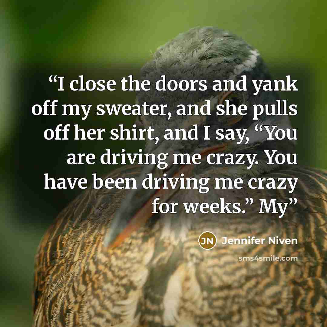 “I close the doors and yank off my sweater, and she pulls off her shirt, and I say, “You are driving me crazy. You have been driving me crazy for weeks.” My” quote by Jennifer Niven