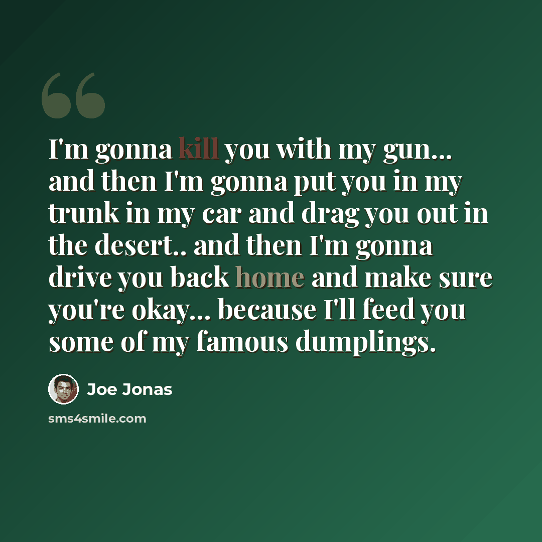 “I'm gonna kill you with my gun... and then I'm gonna put you in my trunk in my car and drag you out in the desert.. and then I'm gonna drive you back home and make sure you're okay... because I'll feed you some of my famous dumplings.” quote by Joe Jonas